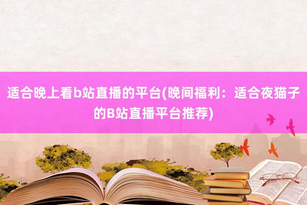 适合晚上看b站直播的平台(晚间福利：适合夜猫子的B站直播平台推荐)